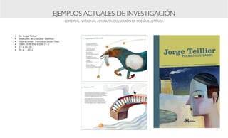 EJEMPLOS ACTUALES DE INVESTIGACIÓN
                                            EDITORIAL NACIONAL AMANUTA: COLECCIÓN DE POESÍA ILUSTRADA



•	   De Jorge Teillier
•	   Selección de Cristóbal Joannon
•	   Ilustraciones: Francisco Javier Olea
•	   ISBN: 978-956-8209-71-1
•	   23 x 16 cm
•	   56 p. | 2011
 