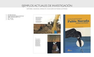 EJEMPLOS ACTUALES DE INVESTIGACIÓN
                                         EDITORIAL NACIONAL AMANUTA: COLECCIÓN DE POESÍA ILUSTRADA



•	   De Pablo Neruda
•	   Ilustraciones de Raquel Echenique
•	   ISBN: 978-956-8209-74-2
•	   23 x 16 cm
•	   56 p. | 2011
 