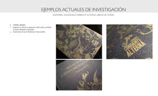 EJEMPLOS ACTUALES DE INVESTIGACIÓN
                                                         EDITORIAL NACIONALCORRIENTE ALTERNA: LIBROS DE POESÍA



•	 TOMAS HARRIS
•	 Impresa en off set en pantone Gold, sobre cartulina
   Curious Metallics chocolate.
•	 Ilustración de José Madureira Vasconcellos.
 