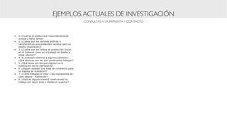 EJEMPLOS ACTUALES DE INVESTIGACIÓN
                                                     CONSULTAS A LA IMPRENTA Y CONTACTO



•	 1. ¿Cuál es el público que mayoritariamente
   accede a estos libros?
•	 2. ¿Cuáles son las partidas gráficas o
   características que pretenden recalcar para su
   diseño (ilustración)?
•	 3. ¿Cuáles son los costos de producción (tanto
   en el material como en el trabajo de diseño y
   tiraje ulterior)?
•	 4. Si pudiesen referirse a algunos ejemplos:
   ¿Qué técnicas son las que usualmente trabajan?
•	 5. ¿Qué leyes son las que regulan en la
   publicación de los ejemplares?
•	 6. ¿Siguen ustedes una línea de constancia para
   su trabajo de ilustración?
•	 7. ¿Cómo trabajan el color y las impresiones de
   cada página - ilustración?
•	 8. ¿Está de alguna manera condicionado su
   trabajo por algún ente u obstáculo superior?
 