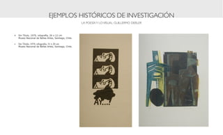 EJEMPLOS HISTÓRICOS DE INVESTIGACIÓN
                                                      LA POESÍA Y LO VISUAL: GUILLERMO DEISLER



•	 Sin Título, 1970, xilografía, 26 x 12 cm
   Museo Nacional de Bellas Artes, Santiago, Chile.

•	 Sin Título, 1970, xilografía, 31 x 20 cm	
   Museo Nacional de Bellas Artes, Santiago, Chile.
 