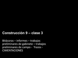 Construcción 9 – clase 3
Bitácoras – informes – trabajos
preliminares de gabinete – trabajos
preliminares de campo - Trazos -
CIMENTACIONES
 