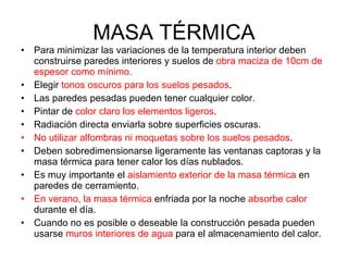 MASA TÉRMICA Para minimizar las variaciones de la temperatura interior deben construirse paredes interiores y suelos de  obra maciza de 10cm de espesor como mínimo. Elegir  tonos oscuros para los suelos pesados . Las paredes pesadas pueden tener cualquier color. Pintar de  color claro los elementos ligeros . Radiación directa enviarla sobre superficies oscuras. No utilizar alfombras ni moquetas sobre los suelos pesados . Deben sobredimensionarse ligeramente las ventanas captoras y la masa térmica para tener calor los días nublados. Es muy importante el  aislamiento exterior de la masa térmica  en paredes de cerramiento. En verano, la masa térmica  enfriada por la noche  absorbe calor  durante el día. Cuando no es posible o deseable la construcción pesada pueden usarse  muros interiores de agua  para el almacenamiento del calor. 