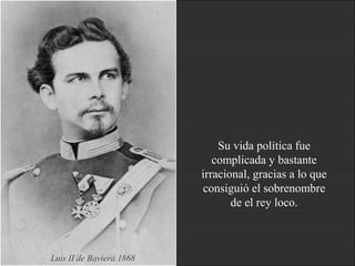 Su vida política fue
complicada y bastante
irracional, gracias a lo que
consiguió el sobrenombre
de el rey loco.
Luis II de Baviera.1868
 