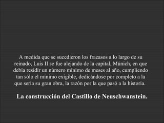 A medida que se sucedieron los fracasos a lo largo de su
reinado, Luis II se fue alejando de la capital, Múnich, en que
debía residir un número mínimo de meses al año, cumpliendo
tan sólo el mínimo exigible, dedicándose por completo a la
que sería su gran obra, la razón por la que pasó a la historia.
La construcción del Castillo de Neuschwanstein.
 