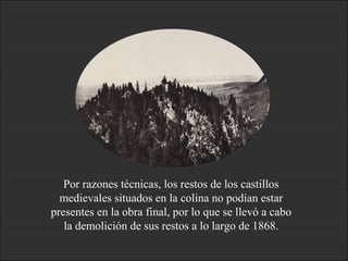 Por razones técnicas, los restos de los castillos
medievales situados en la colina no podían estar
presentes en la obra final, por lo que se llevó a cabo
la demolición de sus restos a lo largo de 1868.
 
