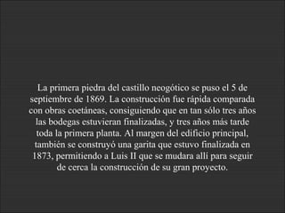 La primera piedra del castillo neogótico se puso el 5 de
septiembre de 1869. La construcción fue rápida comparada
con obras coetáneas, consiguiendo que en tan sólo tres años
las bodegas estuvieran finalizadas, y tres años más tarde
toda la primera planta. Al margen del edificio principal,
también se construyó una garita que estuvo finalizada en
1873, permitiendo a Luis II que se mudara allí para seguir
de cerca la construcción de su gran proyecto.
 