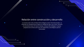 Relación entre construcción y desarrollo
La construcción civil y el desarrollo endógeno están interrelacionados. La
inversión en infraestructura mejora la calidad de vida y, por tanto, fomenta
el crecimiento local. Al mismo tiempo, el desarrollo endógeno impulsa
proyectos de construcción que son relevantes y estratégicos para la
comunidad.
 