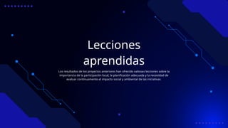 Lecciones
aprendidas
Los resultados de los proyectos anteriores han ofrecido valiosas lecciones sobre la
importancia de la participación local, la planificación adecuada y la necesidad de
evaluar continuamente el impacto social y ambiental de las iniciativas.
 