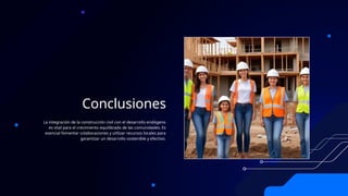 Conclusiones
La integración de la construcción civil con el desarrollo endógeno
es vital para el crecimiento equilibrado de las comunidades. Es
esencial fomentar colaboraciones y utilizar recursos locales para
garantizar un desarrollo sostenible y efectivo.
 