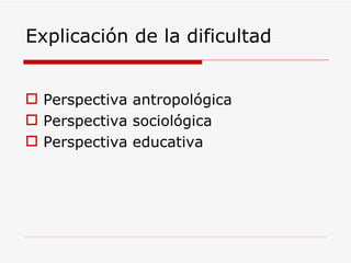 Explicación de la dificultad Perspectiva antropológica Perspectiva sociológica Perspectiva educativa 