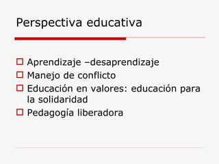 Perspectiva educativa Aprendizaje –desaprendizaje Manejo de conflicto Educación en valores: educación para la solidaridad Pedagogía liberadora 