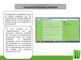 Fortalecimiento actitudinal hacía
el medio ambiente, de los
estudiantes de la especialidad de
sistemas de la I.E. Luis Camacho
Rueda de San Gil; mediante el
uso de las TIC
El cual consiste en la
implementación de una
secuencia didáctica mediada
por TIC para la enseñanza de
contenidos claves de medio
ambiente y desarrollo
sostenible, como fundamento
del desarrollo de la conciencia
ambiental de los estudiantes
de la especialidad de sistemas
del colegio Luis Camacho
Rueda de San Gil.
Propuesta de Educación Ambiental
 