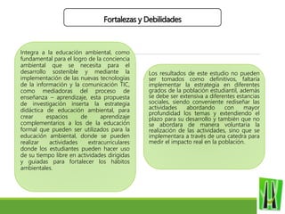 Fortalezas y Debilidades
Integra a la educación ambiental, como
fundamental para el logro de la conciencia
ambiental que se necesita para el
desarrollo sostenible y mediante la
implementación de las nuevas tecnologías
de la información y la comunicación TIC,
como mediadoras del proceso de
enseñanza – aprendizaje, esta propuesta
de investigación inserta la estrategia
didáctica de educación ambiental, para
crear espacios de aprendizaje
complementarios a los de la educación
formal que pueden ser utilizados para la
educación ambiental, donde se pueden
realizar actividades extracurriculares
donde los estudiantes pueden hacer uso
de su tiempo libre en actividades dirigidas
y guiadas para fortalecer los hábitos
ambientales.
Los resultados de este estudio no pueden
ser tomados como definitivos, faltaría
implementar la estrategia en diferentes
grados de la población estudiantil, además
se debe ser extensiva a diferentes estancias
sociales, siendo conveniente rediseñar las
actividades abordando con mayor
profundidad los temas y extendiendo el
plazo para su desarrollo y también que no
se abordara de manera voluntaria la
realización de las actividades, sino que se
implementara a través de una catedra para
medir el impacto real en la población.
 