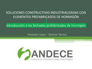 Alejandro López – Director Técnico
SOLUCIONES CONSTRUCTIVAS INDUSTRIALIZADAS CON
ELEMENTOS PREFABRICADOS DE HORMIGÓN
Introducción a las fachadas prefabricadas de hormigón
 