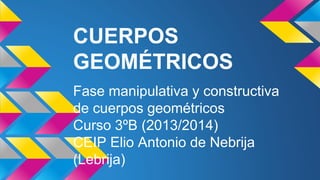 CUERPOS
GEOMÉTRICOS
Fase manipulativa y constructiva
de cuerpos geométricos
Curso 3ºB (2013/2014)
CEIP Elio Antonio de Nebrija
(Lebrija)
 