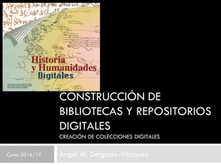 CONSTRUCCIÓN DE
BIBLIOTECAS Y REPOSITORIOS
DIGITALES
CREACIÓN DE COLECCIONES DIGITALES
Ángel M. Delgado-VázquezCurso 2016/17
 