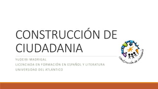 CONSTRUCCIÓN DE
CIUDADANIA
YUDEIBI MADRIGAL
LICENCIADA EN FORMACIÓN EN ESPAÑOL Y LITERATURA
UNIVERSIDAD DEL ATLÁNTICO
 