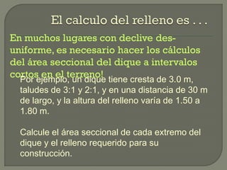 En muchos lugares con declive des-
uniforme, es necesario hacer los cálculos
del área seccional del dique a intervalos
cortos en el terreno!Por ejemplo, un dique tiene cresta de 3.0 m,
taludes de 3:1 y 2:1, y en una distancia de 30 m
de largo, y la altura del relleno varía de 1.50 a
1.80 m.
Calcule el área seccional de cada extremo del
dique y el relleno requerido para su
construcción.
 