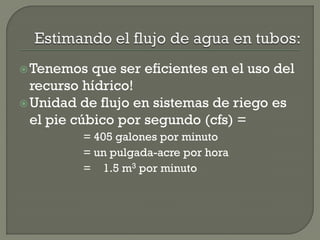 Tenemos que ser eficientes en el uso del
recurso hídrico!
Unidad de flujo en sistemas de riego es
el pie cúbico por segundo (cfs) =
= 405 galones por minuto
= un pulgada-acre por hora
= 1.5 m3 por minuto
 