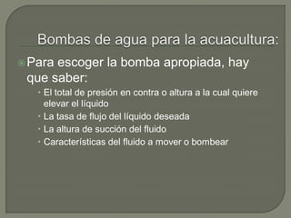 Para escoger la bomba apropiada, hay
que saber:
 El total de presión en contra o altura a la cual quiere
elevar el líquido
 La tasa de flujo del líquido deseada
 La altura de succión del fluido
 Características del fluido a mover o bombear
 