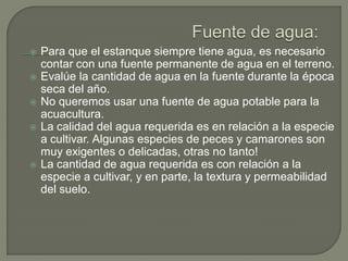  Para que el estanque siempre tiene agua, es necesario
contar con una fuente permanente de agua en el terreno.
 Evalúe la cantidad de agua en la fuente durante la época
seca del año.
 No queremos usar una fuente de agua potable para la
acuacultura.
 La calidad del agua requerida es en relación a la especie
a cultivar. Algunas especies de peces y camarones son
muy exigentes o delicadas, otras no tanto!
 La cantidad de agua requerida es con relación a la
especie a cultivar, y en parte, la textura y permeabilidad
del suelo.
 
