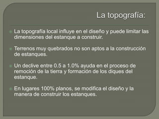  La topografía local influye en el diseño y puede limitar las
dimensiones del estanque a construir.
 Terrenos muy quebrados no son aptos a la construcción
de estanques.
 Un declive entre 0.5 a 1.0% ayuda en el proceso de
remoción de la tierra y formación de los diques del
estanque.
 En lugares 100% planos, se modifica el diseño y la
manera de construir los estanques.
 