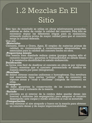 Este tipo de mezclado se utiliza en obras relativamente pequeñas,
además se debe de cuidar la calidad del concreto. Para ello es
necesario seguir las diferentes etapas para su realización,
utilizando materia prima de mayor calidad para que el concreto
tenga la calidad deseada. 
Que son: 
-Materiales 
Cemento, Arena y Grava, Agua. El empleo de materias primas de
calidad, no contaminadas y correctamente almacenadas, son
esenciales para la calidad del concreto hecho en obra.  
-Proporciona miento 
Una mezcla bien diseñada reduce costos (porque emplea sólo el
cemento requerido); garantiza la Trabajabilidad en estado fresco
y la resistencia-durabilidad en estado endurecido. 
Dosificación 
La forma más fácil de dosificar el concreto en obra es por volumen
(litros), mientras que el concreto premezclado se dosifica de
manera exacta por peso (kilogramos).
-Mezclado 
Se deben obtener mezclas uniformes y homogéneas. Una revoltura
mal mezclada tiene partes “pobres” (falta de cemento) en
algunas zonas y “ricas o chiclosas” (cargada de cemento) en
otras.
-Transporte 
Se debe garantizar la conservación de las características de
uniformidad y cohesión de la mezcla.
-Vaciado 
El concreto en el interior de la cimbra debe quedar denso (sin
huecos) y uniforme (sin segregación) para asegurar el correcto
desempeño ante cargas y medio ambiente al cual es sometido  
-Compactación
Es vital eliminar el aire atrapado y hueco en la mezcla para obtener
un concreto denso y de mayor impermeabilidad..
 