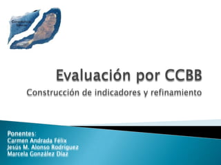 Evaluación por CCBB Construcción de indicadores y refinamiento Ponentes: Carmen Andrada Félix Jesús M. Alonso Rodríguez Marcela González Díaz 