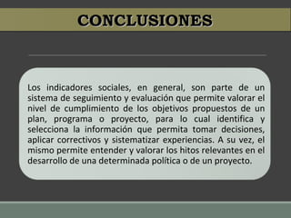 CONCLUSIONESCONCLUSIONES
Los indicadores sociales, en general, son parte de un
sistema de seguimiento y evaluación que permite valorar el
nivel de cumplimiento de los objetivos propuestos de un
plan, programa o proyecto, para lo cual identifica y
selecciona la información que permita tomar decisiones,
aplicar correctivos y sistematizar experiencias. A su vez, el
mismo permite entender y valorar los hitos relevantes en el
desarrollo de una determinada política o de un proyecto.
 
