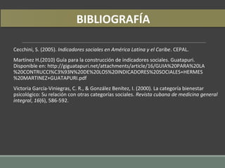 Cecchini, S. (2005). Indicadores sociales en América Latina y el Caribe. CEPAL.
Martínez H.(2010) Guía para la construcción de indicadores sociales. Guatapuri.
Disponible en: http://giguatapuri.net/attachments/article/16/GUIA%20PARA%20LA
%20CONTRUCCI%C3%93N%20DE%20LOS%20INDICADORES%20SOCIALES+HERMES
%20MARTINEZ+GUATAPURI.pdf
Victoria García-Viniegras, C. R., & González Benítez, I. (2000). La categoría bienestar
psicológico: Su relación con otras categorías sociales. Revista cubana de medicina general
integral, 16(6), 586-592.
BIBLIOGRAFÍA
 