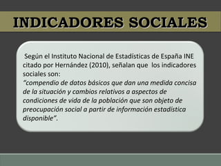 Según el Instituto Nacional de Estadísticas de España INE
citado por Hernández (2010), señalan que los indicadores
sociales son:
“compendio de datos básicos que dan una medida concisa
de la situación y cambios relativos a aspectos de
condiciones de vida de la población que son objeto de
preocupación social a partir de información estadística
disponible”.
INDICADORES SOCIALESINDICADORES SOCIALES
 