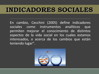 En cambio, Cecchini (2005) define indicadores
sociales como instrumentos analíticos que
permiten mejorar el conocimiento de distintos
aspectos de la vida social en los cuales estamos
interesados, o acerca de los cambios que están
teniendo lugar”.
INDICADORES SOCIALESINDICADORES SOCIALES
 