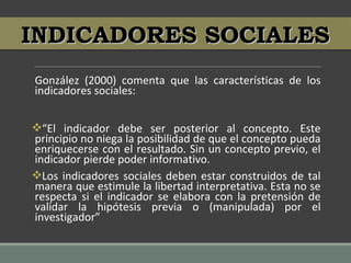 González (2000) comenta que las características de los
indicadores sociales:
“El indicador debe ser posterior al concepto. Este
principio no niega la posibilidad de que el concepto pueda
enriquecerse con el resultado. Sin un concepto previo, el
indicador pierde poder informativo.
Los indicadores sociales deben estar construidos de tal
manera que estimule la libertad interpretativa. Esta no se
respecta si el indicador se elabora con la pretensión de
validar la hipótesis previa o (manipulada) por el
investigador”
INDICADORES SOCIALESINDICADORES SOCIALES
 