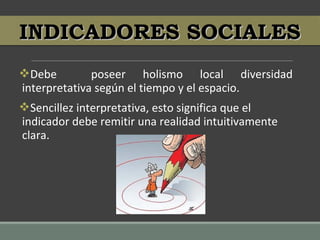 Debe poseer holismo local diversidad
interpretativa según el tiempo y el espacio.
Sencillez interpretativa, esto significa que el
indicador debe remitir una realidad intuitivamente
clara.
INDICADORES SOCIALESINDICADORES SOCIALES
 