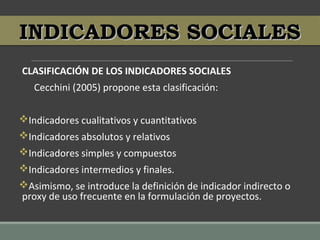 CLASIFICACIÓN DE LOS INDICADORES SOCIALES
Cecchini (2005) propone esta clasificación:
Indicadores cualitativos y cuantitativos
Indicadores absolutos y relativos
Indicadores simples y compuestos
Indicadores intermedios y finales.
Asimismo, se introduce la definición de indicador indirecto o
proxy de uso frecuente en la formulación de proyectos.
INDICADORES SOCIALESINDICADORES SOCIALES
 
