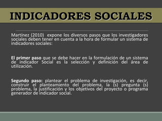 Martínez (2010) expone los diversos pasos que los investigadores
sociales deben tener en cuenta a la hora de formular un sistema de
indicadores sociales:
El primer paso que se debe hacer en la formulación de un sistema
de indicador Social es la selección y definición del área de
utilización.
Segundo paso: plantear el problema de investigación, es decir,
construir el planteamiento del problema, la (s) pregunta (s)
problema, la justificación y los objetivos del proyecto o programa
generador de indicador social.
INDICADORES SOCIALESINDICADORES SOCIALES
 