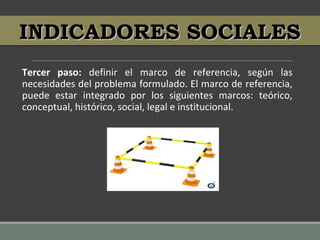 Tercer paso: definir el marco de referencia, según las
necesidades del problema formulado. El marco de referencia,
puede estar integrado por los siguientes marcos: teórico,
conceptual, histórico, social, legal e institucional.
INDICADORES SOCIALESINDICADORES SOCIALES
 