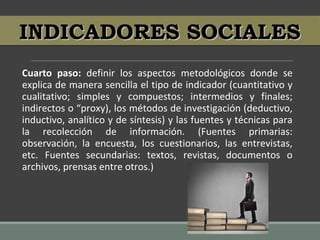 Cuarto paso: definir los aspectos metodológicos donde se
explica de manera sencilla el tipo de indicador (cuantitativo y
cualitativo; simples y compuestos; intermedios y finales;
indirectos o “proxy), los métodos de investigación (deductivo,
inductivo, analítico y de síntesis) y las fuentes y técnicas para
la recolección de información. (Fuentes primarias:
observación, la encuesta, los cuestionarios, las entrevistas,
etc. Fuentes secundarias: textos, revistas, documentos o
archivos, prensas entre otros.)
INDICADORES SOCIALESINDICADORES SOCIALES
 