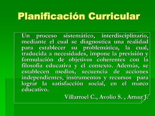 Planificación Curricular
Un proceso sistemático, interdisciplinario,
mediante el cual se diagnostica una realidad
para establecer su problemática, la cual,
traducida a necesidades, impone la previsión y
formulación de objetivos coherentes con la
filosofía educativa y el contexto. Además, se
establecen medios, secuencia de acciones
independientes, instrumentos y recursos para
lograr la satisfacción social, en el marco
educativo.
Villarroel C., Avolio S. , Arnaz J.
 