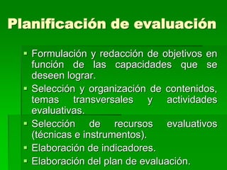 Planificación de evaluación
 Formulación y redacción de objetivos en
función de las capacidades que se
deseen lograr.
 Selección y organización de contenidos,
temas transversales y actividades
evaluativas.
 Selección de recursos evaluativos
(técnicas e instrumentos).
 Elaboración de indicadores.
 Elaboración del plan de evaluación.
 