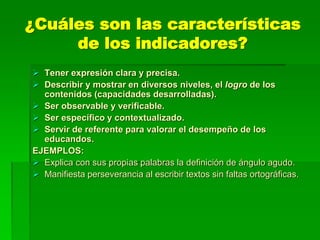 ¿Cuáles son las características
de los indicadores?
 Tener expresión clara y precisa.
 Describir y mostrar en diversos niveles, el logro de los
contenidos (capacidades desarrolladas).
 Ser observable y verificable.
 Ser específico y contextualizado.
 Servir de referente para valorar el desempeño de los
educandos.
EJEMPLOS:
 Explica con sus propias palabras la definición de ángulo agudo.
 Manifiesta perseverancia al escribir textos sin faltas ortográficas.
 