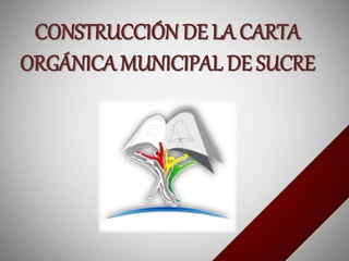 CONSTRUCCIÓN DE LA CARTA
ORGÁNICA MUNICIPAL DE SUCRE
 
