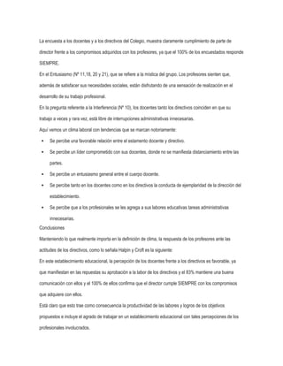 La encuesta a los docentes y a los directivos del Colegio, muestra claramente cumplimiento de parte de
director frente a los compromisos adquiridos con los profesores, ya que el 100% de los encuestados responde
SIEMPRE.
En el Entusiasmo (Nº 11,18, 20 y 21), que se refiere a la mística del grupo. Los profesores sienten que,
además de satisfacer sus necesidades sociales, están disfrutando de una sensación de realización en el
desarrollo de su trabajo profesional.
En la pregunta referente a la Interferencia (Nº 10), los docentes tanto los directivos coinciden en que su
trabajo a veces y rara vez, está libre de interrupciones administrativas innecesarias.
Aquí vemos un clima laboral con tendencias que se marcan notoriamente:


Se percibe una favorable relación entre el estamento docente y directivo.



Se percibe un líder comprometido con sus docentes, donde no se manifiesta distanciamiento entre las
partes.



Se percibe un entusiasmo general entre el cuerpo docente.



Se percibe tanto en los docentes como en los directivos la conducta de ejemplaridad de la dirección del
establecimiento.



Se percibe que a los profesionales se les agrega a sus labores educativas tareas administrativas
innecesarias.

Conclusiones
Manteniendo lo que realmente importa en la definición de clima, la respuesta de los profesores ante las
actitudes de los directivos, como lo señala Halpin y Croft es la siguiente:
En este establecimiento educacional, la percepción de los docentes frente a los directivos es favorable, ya
que manifiestan en las repuestas su aprobación a la labor de los directivos y el 83% mantiene una buena
comunicación con ellos y el 100% de ellos confirma que el director cumple SIEMPRE con los compromisos
que adquiere con ellos.
Está claro que esto trae como consecuencia la productividad de las labores y logros de los objetivos
propuestos e incluye el agrado de trabajar en un establecimiento educacional con tales percepciones de los
profesionales involucrados.

 