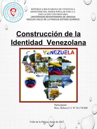 Construcción de la
Identidad Venezolana
REPÚBLICA BOLIVARIANA DE VENEZUELA
MINISTERIO DEL PODER POPULAR PARA LA
EDUCACIÓN UNIVERSITARIA
UNIVERSIDAD BICENTENARIA DE ARAGUA
NÚCLEO VALLE DE LA PASCUA ESTADO GUÁRICO
Participante:
Rico, Rebeca C.I. Nº 26.178.880
Valle de la Pascua; Junio de 2017
 