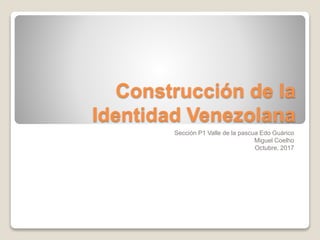 Construcción de la
Identidad Venezolana
Sección P1 Valle de la pascua Edo Guárico
Miguel Coelho
Octubre, 2017
 