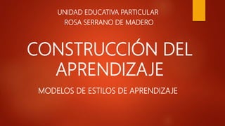 CONSTRUCCIÓN DEL
APRENDIZAJE
UNIDAD EDUCATIVA PARTICULAR
ROSA SERRANO DE MADERO
MODELOS DE ESTILOS DE APRENDIZAJE
 