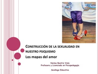 CONSTRUCCIÓN DE LA SEXUALIDAD EN 
NUESTRO PSIQUISMO 
Los mapas del amor 
Norma Beatriz Viola 
Profesora y Licenciada en Psicopedagogía 
Sexóloga Educativa 
 