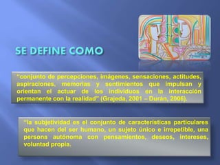 “conjunto de percepciones, imágenes, sensaciones, actitudes,
aspiraciones, memorias y sentimientos que impulsan y
orientan el actuar de los individuos en la interacción
permanente con la realidad” (Grajeda, 2001 – Durán, 2006).
“la subjetividad es el conjunto de características particulares
que hacen del ser humano, un sujeto único e irrepetible, una
persona autónoma con pensamientos, deseos, intereses,
voluntad propia.
 