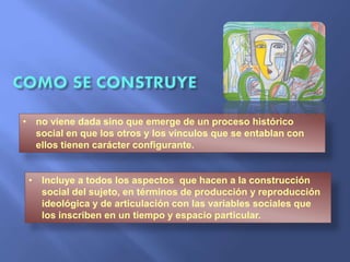 • no viene dada sino que emerge de un proceso histórico
social en que los otros y los vínculos que se entablan con
ellos tienen carácter configurante.
• Incluye a todos los aspectos que hacen a la construcción
social del sujeto, en términos de producción y reproducción
ideológica y de articulación con las variables sociales que
los inscriben en un tiempo y espacio particular.
 